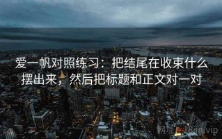 爱一帆对照练习：把结尾在收束什么摆出来，然后把标题和正文对一对
