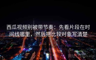 西瓜视频别被带节奏：先看片段在时间线哪里，然后把比较对象写清楚