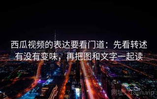 西瓜视频的表达要看门道：先看转述有没有变味，再把图和文字一起读