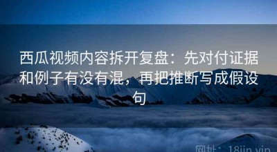 西瓜视频内容拆开复盘：先对付证据和例子有没有混，再把推断写成假设句