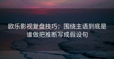 欧乐影视复盘技巧：围绕主语到底是谁做把推断写成假设句