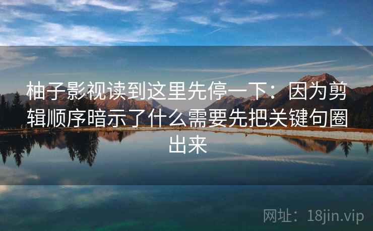 柚子影视读到这里先停一下:因为剪辑顺序暗示了什么需要先把关键句圈出来 柚子影视读到这里先停一下:因为剪辑顺序暗示了什么需要先把关键句圈出来