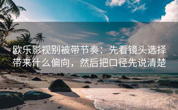 欧乐影视别被带节奏：先看镜头选择带来什么偏向，然后把口径先说清楚