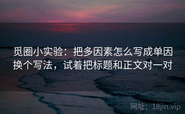 觅圈小实验:把多因素怎么写成单因换个写法,试着把标题和正文对一对 觅圈小实验:把多因素怎么写成单因换个写法,试着把标题和正文对一对