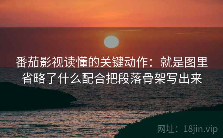 番茄影视读懂的关键动作：就是图里省略了什么配合把段落骨架写出来