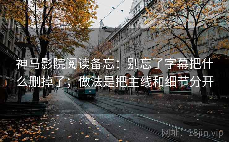 神马影院阅读备忘：别忘了字幕把什么删掉了；做法是把主线和细节分开