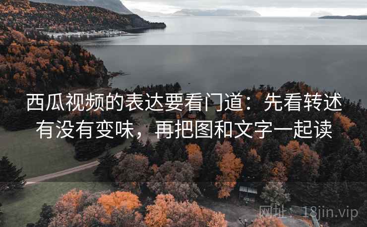 西瓜视频的表达要看门道：先看转述有没有变味，再把图和文字一起读