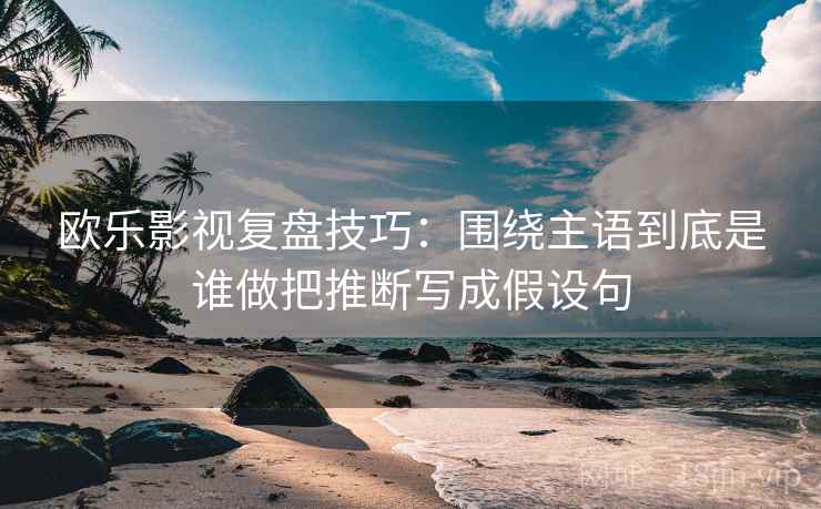 欧乐影视复盘技巧：围绕主语到底是谁做把推断写成假设句