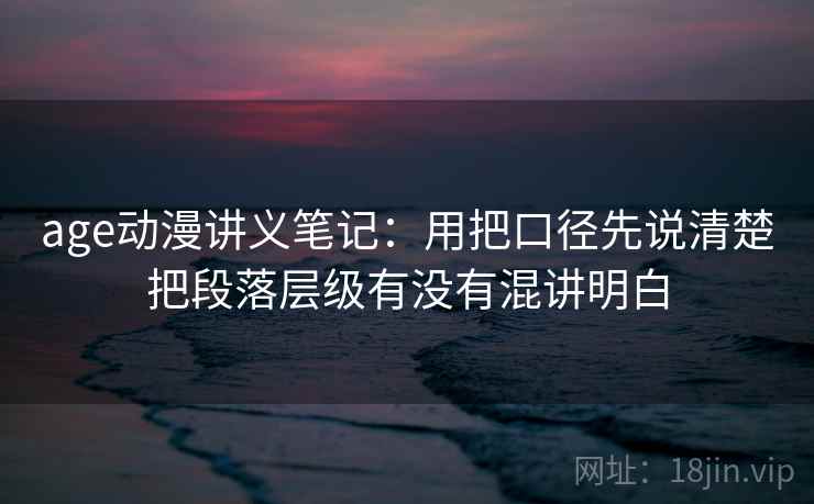 age动漫讲义笔记：用把口径先说清楚把段落层级有没有混讲明白