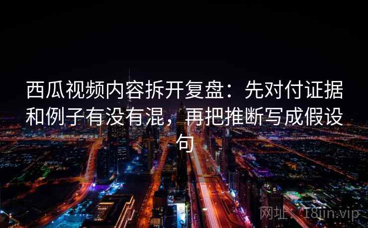 西瓜视频内容拆开复盘:先对付证据和例子有没有混,再把推断写成假设句 西瓜视频内容拆开复盘:先对付证据和例子有没有混,再把推断写成假设句